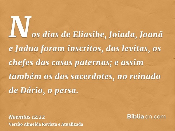 Nos dias de Eliasibe, Joiada, Joanã e Jadua foram inscritos, dos levitas, os chefes das casas paternas; e assim também os dos sacerdotes, no reinado de Dário, o