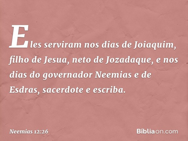 Eles serviram nos dias de Joiaquim, filho de Jesua, neto de Jozadaque, e nos dias do governador Neemias e de Esdras, sacerdote e escriba. -- Neemias 12:26