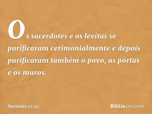 Os sacerdotes e os levitas se purificaram cerimonialmente e depois purifi­caram também o povo, as portas e os muros. -- Neemias 12:30