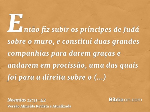 Então fiz subir os príncipes de Judá sobre o muro, e constituí duas grandes companhias para darem graças e andarem em procissão, uma das quais foi para a direit
