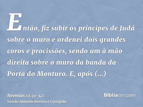 Então, fiz subir os príncipes de Judá sobre o muro e ordenei dois grandes coros e procissões, sendo um à mão direita sobre o muro da banda da Porta do Monturo.E