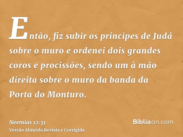 Então, fiz subir os príncipes de Judá sobre o muro e ordenei dois grandes coros e procissões, sendo um à mão direita sobre o muro da banda da Porta do Monturo.