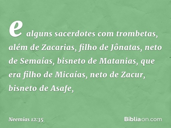 e alguns sacer­dotes com trombetas, além de Zacarias, filho de Jônatas, neto de Semaías, bisneto de Mata­nias, que era filho de Micaías, neto de Zacur, bisneto 