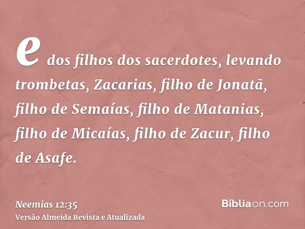 e dos filhos dos sacerdotes, levando trombetas, Zacarias, filho de Jonatã, filho de Semaías, filho de Matanias, filho de Micaías, filho de Zacur, filho de Asafe