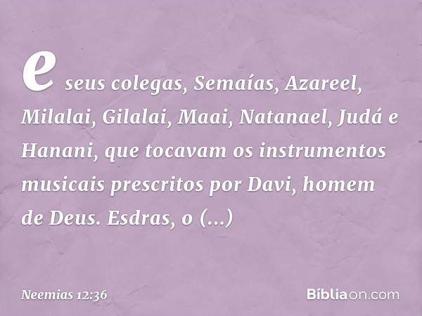 e seus colegas, Semaías, Azareel, Milalai, Gilalai, Maai, Natanael, Judá e Hanani, que tocavam os instrumentos musicais prescritos por Davi, homem de Deus. Esdr