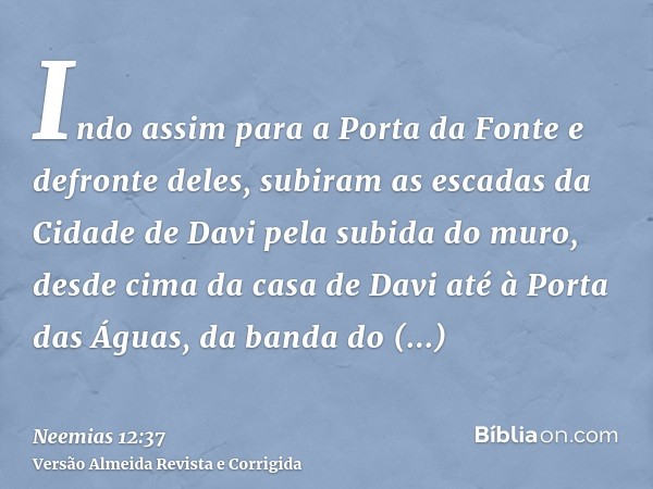 Indo assim para a Porta da Fonte e defronte deles, subiram as escadas da Cidade de Davi pela subida do muro, desde cima da casa de Davi até à Porta das Águas, d