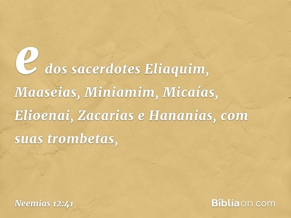 e dos sacerdotes Eliaquim, Maaseias, Miniamim, Micaías, Elioenai, Zacarias e Hananias, com suas trombetas, -- Neemias 12:41