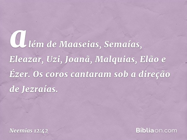 além de Maaseias, Semaías, Eleazar, Uzi, Joanã, Malquias, Elão e Ézer. Os coros cantaram sob a direção de Jezraías. -- Neemias 12:42