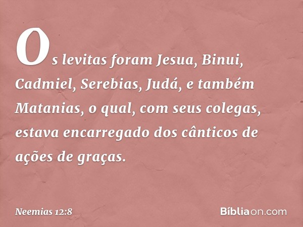 Os levitas foram Jesua,
Binui, Cadmiel,
Serebias, Judá,
e também Matanias, o qual,
com seus colegas,
estava encarregado
dos cânticos de ações de graças. -- Neem