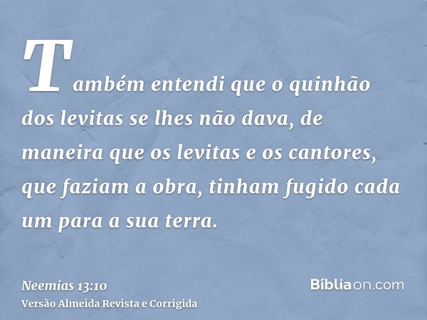 Também entendi que o quinhão dos levitas se lhes não dava, de maneira que os levitas e os cantores, que faziam a obra, tinham fugido cada um para a sua terra.