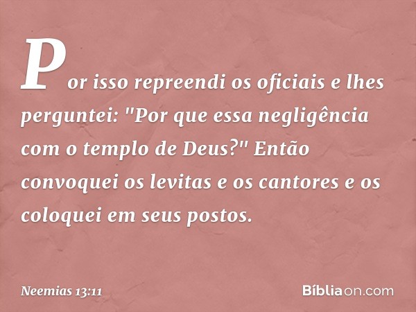 Por isso repreendi os oficiais e lhes perguntei: "Por que essa negli­gência com o templo de Deus?" Então convoquei os levitas e os cantores e os coloquei em seu