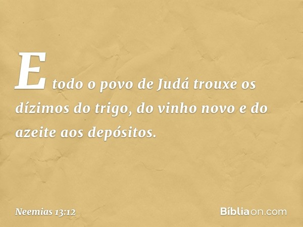 E todo o povo de Judá trouxe os dízimos do trigo, do vinho novo e do azeite aos depósitos. -- Neemias 13:12