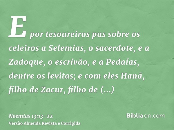 E por tesoureiros pus sobre os celeiros a Selemias, o sacerdote, e a Zadoque, o escrivão, e a Pedaías, dentre os levitas; e com eles Hanã, filho de Zacur, filho