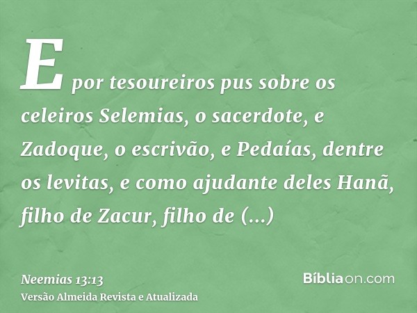 E por tesoureiros pus sobre os celeiros Selemias, o sacerdote, e Zadoque, o escrivão, e Pedaías, dentre os levitas, e como ajudante deles Hanã, filho de Zacur, 