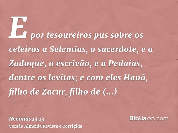 E por tesoureiros pus sobre os celeiros a Selemias, o sacerdote, e a Zadoque, o escrivão, e a Pedaías, dentre os levitas; e com eles Hanã, filho de Zacur, filho