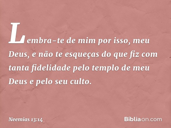 Lembra-te de mim por isso, meu Deus, e não te esqueças do que fiz com tanta fidelidade pelo templo de meu Deus e pelo seu culto. -- Neemias 13:14