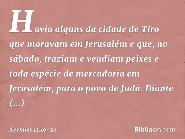 Ha­via alguns da cidade de Tiro que moravam em Jerusalém e que, no sábado, traziam e vendiam peixes e toda espécie de mercadoria em Jerusalém, para o povo de Ju