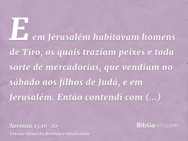 E em Jerusalém habitavam homens de Tiro, os quais traziam peixes e toda sorte de mercadorias, que vendiam no sábado aos filhos de Judá, e em Jerusalém.Então con