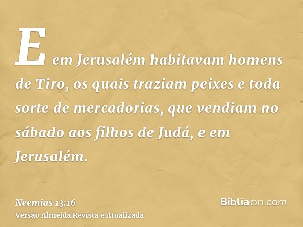 E em Jerusalém habitavam homens de Tiro, os quais traziam peixes e toda sorte de mercadorias, que vendiam no sábado aos filhos de Judá, e em Jerusalém.