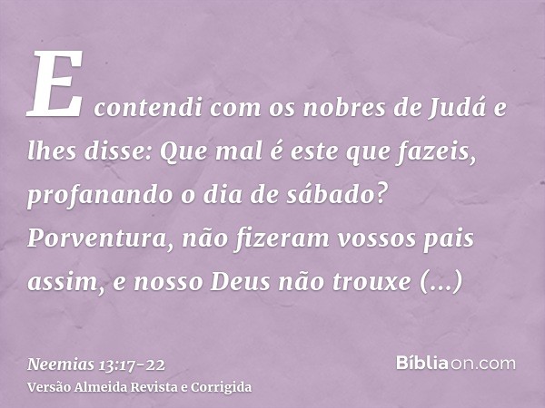 E contendi com os nobres de Judá e lhes disse: Que mal é este que fazeis, profanando o dia de sábado?Porventura, não fizeram vossos pais assim, e nosso Deus não