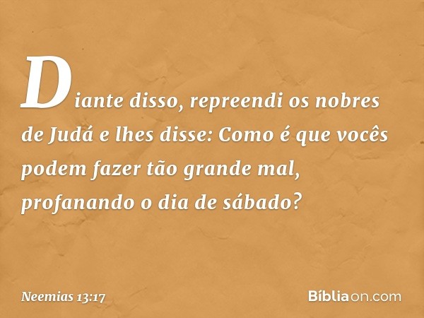 Diante disso, repreendi os nobres de Judá e lhes disse: Como é que vocês podem fazer tão grande mal, profanan­do o dia de sábado? -- Neemias 13:17