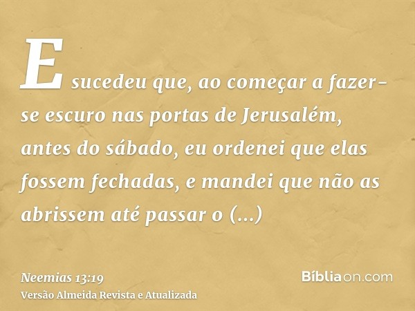 E sucedeu que, ao começar a fazer-se escuro nas portas de Jerusalém, antes do sábado, eu ordenei que elas fossem fechadas, e mandei que não as abrissem até pass