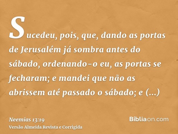 Sucedeu, pois, que, dando as portas de Jerusalém já sombra antes do sábado, ordenando-o eu, as portas se fecharam; e mandei que não as abrissem até passado o sá