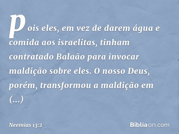 pois eles, em vez de darem água e comida aos israelitas, tinham contratado Balaão para invocar maldição sobre eles. O nosso Deus, porém, transformou a maldição 