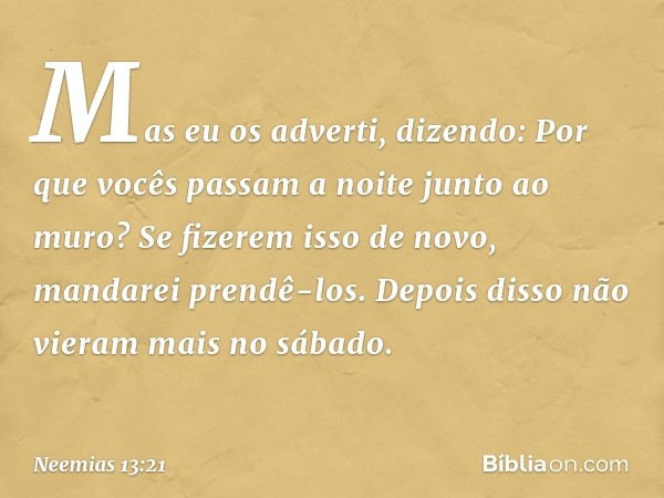 Mas eu os adverti, dizendo: Por que vocês passam a noite junto ao muro? Se fizerem isso de novo, mandarei prendê-los. Depois disso não vieram mais no sábado. --