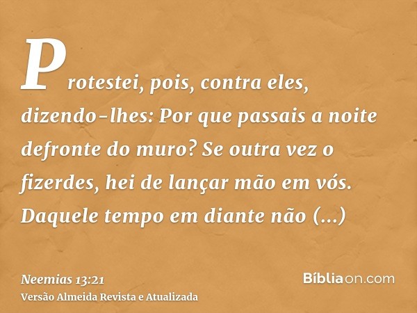 Protestei, pois, contra eles, dizendo-lhes: Por que passais a noite defronte do muro? Se outra vez o fizerdes, hei de lançar mão em vós. Daquele tempo em diante