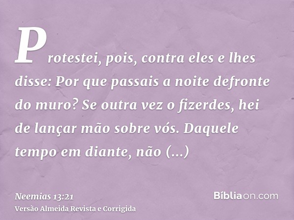 Protestei, pois, contra eles e lhes disse: Por que passais a noite defronte do muro? Se outra vez o fizerdes, hei de lançar mão sobre vós. Daquele tempo em dian