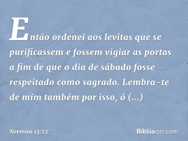 Então ordenei aos levitas que se purificas­sem e fossem vigiar as portas a fim de que o dia de sábado fosse respeitado como sagrado.
Lembra-te de mim também por