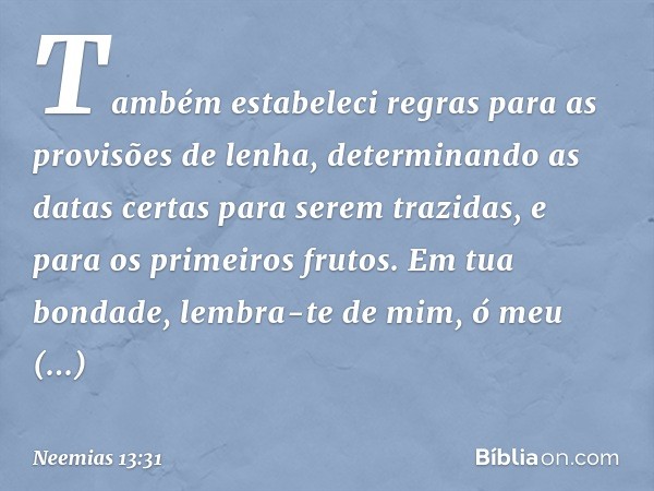 Também estabeleci regras para as provisões de lenha, determinando as datas certas para serem trazidas, e para os primeiros frutos.
Em tua bondade, lembra-te de 