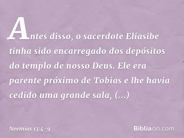 Antes disso, o sacerdote Eliasibe tinha sido encarregado dos depósitos do templo de nosso Deus. Ele era parente próximo de Tobias e lhe havia cedido uma grande 