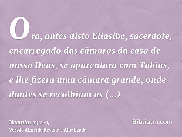 Ora, antes disto Eliasibe, sacerdote, encarregado das câmaras da casa de nosso Deus, se aparentara com Tobias,e lhe fizera uma câmara grande, onde dantes se rec