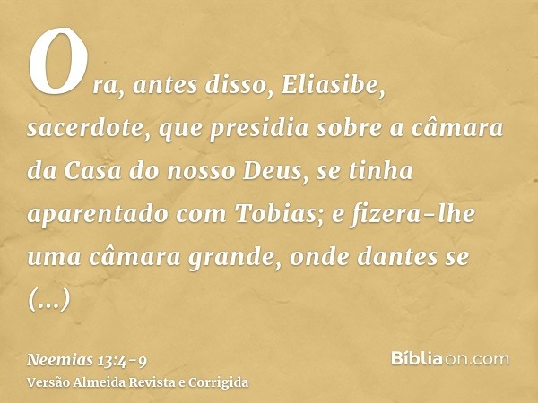 Ora, antes disso, Eliasibe, sacerdote, que presidia sobre a câmara da Casa do nosso Deus, se tinha aparentado com Tobias;e fizera-lhe uma câmara grande, onde da