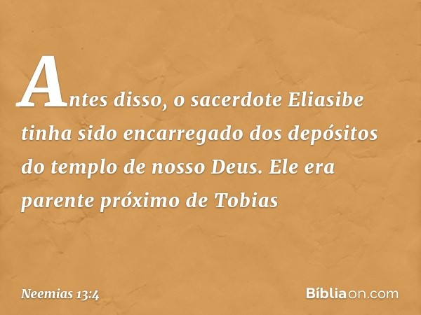 Antes disso, o sacerdote Eliasibe tinha sido encarregado dos depósitos do templo de nosso Deus. Ele era parente próximo de Tobias -- Neemias 13:4