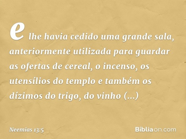 e lhe havia cedido uma grande sala, anteriormente utilizada para guardar as ofer­tas de cereal, o incenso, os utensílios do templo e também os dízimos do trigo,