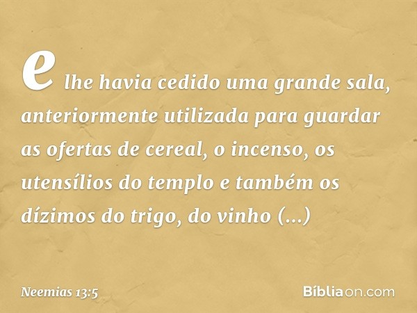 e lhe havia cedido uma grande sala, anteriormente utilizada para guardar as ofertas de cereal, o incenso, os utensílios do templo e também os dízimos do trigo,