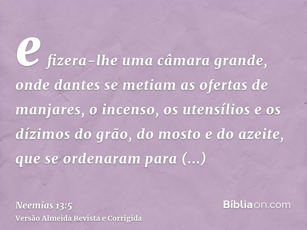 e fizera-lhe uma câmara grande, onde dantes se metiam as ofertas de manjares, o incenso, os utensílios e os dízimos do grão, do mosto e do azeite, que se ordena