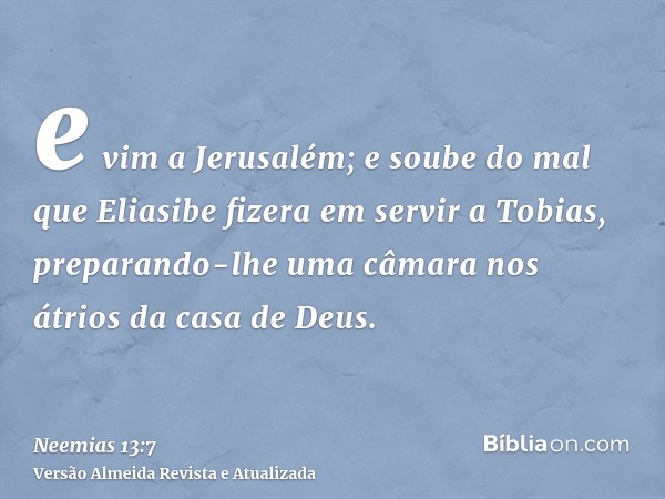 e vim a Jerusalém; e soube do mal que Eliasibe fizera em servir a Tobias, preparando-lhe uma câmara nos átrios da casa de Deus.