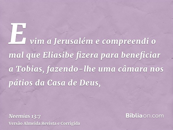 E vim a Jerusalém e compreendi o mal que Eliasibe fizera para beneficiar a Tobias, fazendo-lhe uma câmara nos pátios da Casa de Deus,