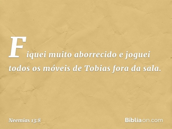 Fiquei muito aborrecido e joguei todos os móveis de Tobias fora da sala. -- Neemias 13:8