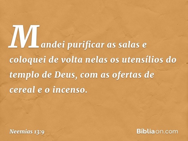 Mandei purificar as salas e coloquei de volta nelas os utensílios do tem­plo de Deus, com as ofertas de cereal e o incenso. -- Neemias 13:9