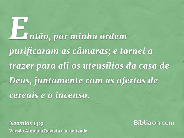 Então, por minha ordem purificaram as câmaras; e tornei a trazer para ali os utensílios da casa de Deus, juntamente com as ofertas de cereais e o incenso.