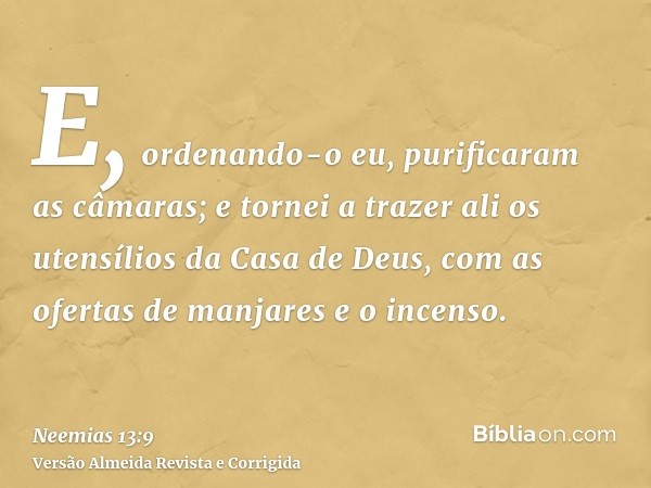 E, ordenando-o eu, purificaram as câmaras; e tornei a trazer ali os utensílios da Casa de Deus, com as ofertas de manjares e o incenso.