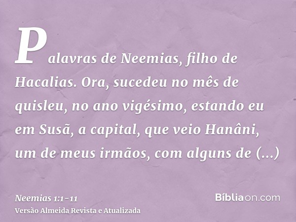 Palavras de Neemias, filho de Hacalias. Ora, sucedeu no mês de quisleu, no ano vigésimo, estando eu em Susã, a capital,que veio Hanâni, um de meus irmãos, com a