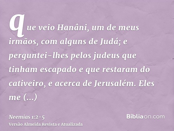 que veio Hanâni, um de meus irmãos, com alguns de Judá; e perguntei-lhes pelos judeus que tinham escapado e que restaram do cativeiro, e acerca de Jerusalém.Ele