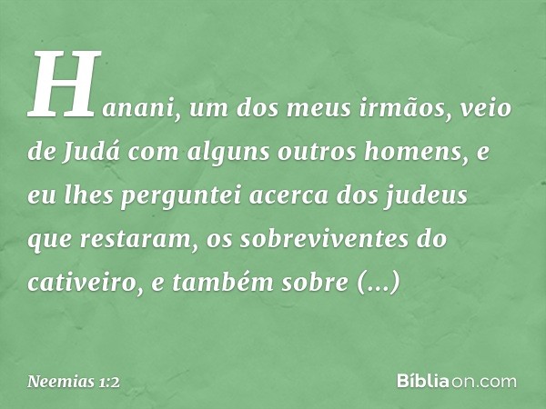 Hana­ni, um dos meus irmãos, veio de Judá com alguns outros homens, e eu lhes perguntei acerca dos judeus que restaram, os sobrevi­ventes do cativeiro, e também