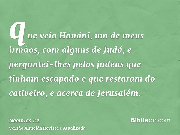 que veio Hanâni, um de meus irmãos, com alguns de Judá; e perguntei-lhes pelos judeus que tinham escapado e que restaram do cativeiro, e acerca de Jerusalém.